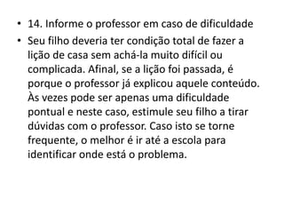 • 14. Informe o professor em caso de dificuldade
• Seu filho deveria ter condição total de fazer a
lição de casa sem achá-la muito difícil ou
complicada. Afinal, se a lição foi passada, é
porque o professor já explicou aquele conteúdo.
Às vezes pode ser apenas uma dificuldade
pontual e neste caso, estimule seu filho a tirar
dúvidas com o professor. Caso isto se torne
frequente, o melhor é ir até a escola para
identificar onde está o problema.
 