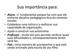 Sua importância para:
• Aluno : é fundamental porque faz com que ele
enfrente desafios pedagógicos fora do contexto
escolar;
• Estabelece uma rotina e a melhorar sua
capacidade de organização;
• Ajuda a construir sua autonomia.
• Professor : muito útil pois permite verificar quais
suas dificuldades e, consequentemente tentar
saná-las.
• Pais : Uma maneira de acompanhar o que está
sendo ensinado pela escola do seu filho.
 