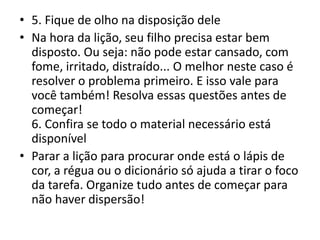 • 5. Fique de olho na disposição dele
• Na hora da lição, seu filho precisa estar bem
disposto. Ou seja: não pode estar cansado, com
fome, irritado, distraído... O melhor neste caso é
resolver o problema primeiro. E isso vale para
você também! Resolva essas questões antes de
começar!
6. Confira se todo o material necessário está
disponível
• Parar a lição para procurar onde está o lápis de
cor, a régua ou o dicionário só ajuda a tirar o foco
da tarefa. Organize tudo antes de começar para
não haver dispersão!
 