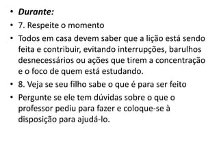 • Durante:
• 7. Respeite o momento
• Todos em casa devem saber que a lição está sendo
feita e contribuir, evitando interrupções, barulhos
desnecessários ou ações que tirem a concentração
e o foco de quem está estudando.
• 8. Veja se seu filho sabe o que é para ser feito
• Pergunte se ele tem dúvidas sobre o que o
professor pediu para fazer e coloque-se à
disposição para ajudá-lo.
 