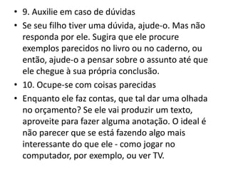 • 9. Auxilie em caso de dúvidas
• Se seu filho tiver uma dúvida, ajude-o. Mas não
responda por ele. Sugira que ele procure
exemplos parecidos no livro ou no caderno, ou
então, ajude-o a pensar sobre o assunto até que
ele chegue à sua própria conclusão.
• 10. Ocupe-se com coisas parecidas
• Enquanto ele faz contas, que tal dar uma olhada
no orçamento? Se ele vai produzir um texto,
aproveite para fazer alguma anotação. O ideal é
não parecer que se está fazendo algo mais
interessante do que ele - como jogar no
computador, por exemplo, ou ver TV.
 