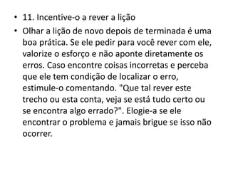 • 11. Incentive-o a rever a lição
• Olhar a lição de novo depois de terminada é uma
boa prática. Se ele pedir para você rever com ele,
valorize o esforço e não aponte diretamente os
erros. Caso encontre coisas incorretas e perceba
que ele tem condição de localizar o erro,
estimule-o comentando. "Que tal rever este
trecho ou esta conta, veja se está tudo certo ou
se encontra algo errado?". Elogie-a se ele
encontrar o problema e jamais brigue se isso não
ocorrer.
 