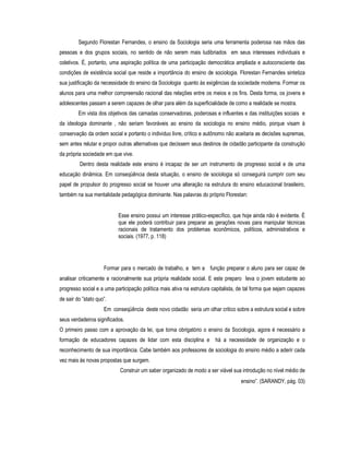 Segundo Florestan Fernandes, o ensino da Sociologia seria uma ferramenta poderosa nas mãos das
pessoas e dos grupos sociais, no sentido de não serem mais ludibriados em seus interesses individuais e
coletivos. É, portanto, uma aspiração política de uma participação democrática ampliada e autoconsciente das
condições de existência social que reside a importância do ensino de sociologia. Florestan Fernandes sintetiza
sua justificação da necessidade do ensino da Sociologia quanto às exigências da sociedade moderna. Formar os
alunos para uma melhor compreensão racional das relações entre os meios e os fins. Desta forma, os jovens e
adolescentes passam a serem capazes de olhar para além da superficialidade de como a realidade se mostra.
Em vista dos objetivos das camadas conservadoras, poderosas e influentes e das instituições sociais e
da ideologia dominante , não seriam favoráveis ao ensino da sociologia no ensino médio, porque visam à
conservação da ordem social e portanto o individuo livre, crítico e autônomo não aceitaria as decisões supremas,
sem antes relutar e propor outras alternativas que decissem seus destinos de cidadão participante da construção
da própria sociedade em que vive.
Dentro desta realidade este ensino é incapaz de ser um instrumento de progresso social e de uma
educação dinâmica. Em conseqüência desta situação, o ensino de sociologia só conseguirá cumprir com seu
papel de propulsor do progresso social se houver uma alteração na estrutura do ensino educacional brasileiro,
também na sua mentalidade pedagógica dominante. Nas palavras do próprio Florestan:
Esse ensino possui um interesse prático-específico, que hoje ainda não é evidente. É
que ele poderá contribuir para preparar as gerações novas para manipular técnicas
racionais de tratamento dos problemas econômicos, políticos, administrativos e
sociais. (1977, p. 118)
Formar para o mercado de trabalho, a tem a função preparar o aluno para ser capaz de
analisar criticamente e racionalmente sua própria realidade social. E este preparo leva o jovem estudante ao
progresso social e a uma participação política mais ativa na estrutura capitalista, de tal forma que sejam capazes
de sair do ”stato quo”.
Em conseqüência deste novo cidadão seria um olhar critico sobre a estrutura social e sobre
seus verdadeiros significados.
O primeiro passo com a aprovação da lei, que torna obrigatório o ensino da Sociologia, agora é necessário a
formação de educadores capazes de lidar com esta disciplina e há a necessidade de organização e o
reconhecimento de sua importância. Cabe também aos professores de sociologia do ensino médio a aderir cada
vez mais às novas propostas que surgem.
Construir um saber organizado de modo a ser viável sua introdução no nível médio de
ensino”. (SARANDY, pág. 03)
 
