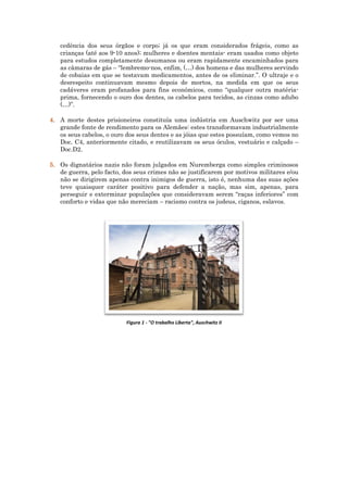 cedência dos seus órgãos e corpo; já os que eram considerados frágeis, como as
crianças (até aos 9-10 anos); mulheres e doentes mentais- eram usados como objeto
para estudos completamente desumanos ou eram rapidamente encaminhados para
as câmaras de gás – “lembremo-nos, enfim, (…) dos homens e das mulheres servindo
de cobaias em que se testavam medicamentos, antes de os eliminar.”. O ultraje e o
desrespeito continuavam mesmo depois de mortos, na medida em que os seus
cadáveres eram profanados para fins económicos, como “qualquer outra matéria-
prima, fornecendo o ouro dos dentes, os cabelos para tecidos, as cinzas como adubo
(…)”.
4. A morte destes prisioneiros constituía uma indústria em Auschwitz por ser uma
grande fonte de rendimento para os Alemães: estes transformavam industrialmente
os seus cabelos, o ouro dos seus dentes e as jóias que estes possuíam, como vemos no
Doc. C4, anteriormente citado, e reutilizavam os seus óculos, vestuário e calçado –
Doc.D2.
5. Os dignatários nazis não foram julgados em Nuremberga como simples criminosos
de guerra, pelo facto, dos seus crimes não se justificarem por motivos militares e/ou
não se dirigirem apenas contra inimigos de guerra, isto é, nenhuma das suas ações
teve quaisquer caráter positivo para defender a nação, mas sim, apenas, para
perseguir e exterminar populações que consideravam serem “raças inferiores” com
conforto e vidas que não mereciam – racismo contra os judeus, ciganos, eslavos.
Figura 1 - "O trabalho Liberta", Auschwitz II
 