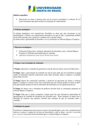 2 
Objetivo específico: 
 Desenvolver no aluno o interesse pelo uso de recursos tecnológicos o software: R e C 
como instrumento que pode auxiliar na construção do conhecimento. 
6. Enfoque pedagógico : 
O enfoque pedagógico será construtivista. Possibilita ao aluno que atue ativamente na sua 
aprendizagem e construa seu conhecimento baseando-se no que já sabe, o aprendizado também 
ocorre pela interação com o professor e também com os demais alunos. 
Os alunos terão a oportunidade de desenhar e ver as construções no Software Régua e Compasso 
7. Recursos tecnológicos: 
 Utilização do Data show, notebook, laboratório de informática com o software Régua e 
Compasso e Slideshare para publicação do conteúdo; 
 Aplicativos disponíveis como: Excel, Word, Power Point. 
8. Etapas e suas estratégias de realização: 
1ª Etapa: Apresentar o conteúdo de geometria na sala de aula aos alunos, através do Data show; 
2ª Etapa: Após a apresentação do conteúdo em sala de aula, pedir que eles desenhem no papel 
sulfite A4 utilizando materiais tradicionais como: lápis, borracha, régua e compasso o conteúdo 
apresentado em aula; 
3ª Etapa: Depois das construções realizadas, o professor irá apresentar aos alunos o software 
Régua e Compasso e mostrar como estas construções que eles fizeram podem ser feitas no ReC. 
Esta apresentação poderá ser feita no laboratório de informática ou no Laptop do professor. 
4ª Etapa: Os alunos com a orientação do professor deverão fazer as construções propostas no 
software Régua e Compasso. 
5ª Etapa: Pedir que os alunos comparem e digam quais das duas alternativas apresentadas de 
aprendizagem do conteúdo de Geometria eles gostaram mais. Neste momento os alunos tem a 
liberdade de exporem suas opiniões, fazendo uma avaliação do que foi mostrado sobre o 
conteúdo. 
9. Definição de papéis: 
O professor é indispensável neste processo ensino e de aprendizagem pois é ele o responsável por 
motivar os alunos e conduzi-los na busca de descobertas e cabe ao aluno aprender construindo 
seus conceitos com auxílio desta ferramenta que é o software Régua e Compasso. 
 