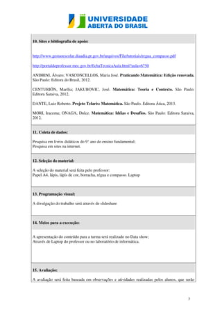 3 
10. Sites e bibliografia de apoio: 
http://www.gestaoescolar.diaadia.pr.gov.br/arquivos/File/tutoriais/regua_compasso.pdf 
http://portaldoprofessor.mec.gov.br/fichaTecnicaAula.html?aula=6750 
ANDRINI, Álvaro; VASCONCELLOS, Maria José. Praticando Matemática: Edição renovada. 
São Paulo: Editora do Brasil, 2012. 
CENTURIÓN, Marília; JAKUBOVIC, José. Matemática: Teoria e Contexto. São Paulo: 
Editora Saraiva, 2012. 
DANTE, Luiz Roberto. Projeto Telaris: Matemática. São Paulo. Editora Ática, 2013. 
MORI, Iracema; ONAGA, Dulce. Matemática: Idéias e Desafios. São Paulo: Editora Saraiva, 
2012. 
11. Coleta de dados: 
Pesquisa em livros didáticos do 9° ano do ensino fundamental; 
Pesquisa em sites na internet. 
12. Seleção do material: 
A seleção do material será feita pelo professor: 
Papel A4, lápis, lápis de cor, borracha, régua e compasso. Laptop 
13. Programação visual: 
A divulgação do trabalho será através de slideshare 
14. Meios para a execução: 
A apresentação do conteúdo para a turma será realizado no Data show; 
Através de Laptop do professor ou no laboratório de informática. 
15. Avaliação: 
A avaliação será feita baseada em observações e atividades realizadas pelos alunos, que serão 
 