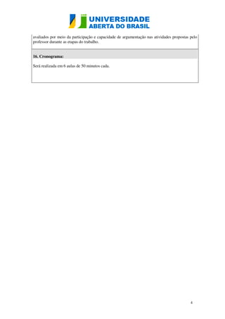 avaliados por meio da participação e capacidade de argumentação nas atividades propostas pelo 
professor durante as etapas do trabalho. 
4 
16. Cronograma: 
Será realizada em 6 aulas de 50 minutos cada. 
