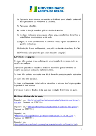 3
6) Apresentar nesse momento os conceitos e definições sobre a função polinomial
do 1º grau através do PowerPoint e Slideshare.
7) Apresentar o KmPlot.
8) Ensinar a esboçar e analisar gráficos através do KmPlot.
9) Os alunos realizaram uma pesquisa sobre o tema, com objetivos de verificar a
aplicabilidade dos conteúdos no dia a dia.
10) Agora, os alunos reconheceram os conceitos e serão capazes de solucionar as
questões norteadoras.
11) Realização de aula no laboratório, para prática e domínio do software KmPlot.
12) Problemas serão propostos para serem discutidos em grupo.
9. Definição de papéis:
Os alunos irão construir o seu conhecimento sob orientação do professor, sobre as
questões norteadoras.
O professor apresenta os conceitos e definições necessárias para a determinar as
soluções de questões norteadoras matematicamente.
Os alunos irão verificar a que existe uma lei de formação para cada questão norteadora.
Os alunos irão fazer pesquisas.
Os alunos nos laboratórios de informática irão utilizar o software KmPlot para praticar
e aprender os seus recursos.
O professor irá propor desafios do dia a dia para resolução de problema em grupo.
10. Sites e bibliografia de apoio:
Disponível em, < http://www.brasilescola.com/matematica/aplicacoes-uma-funcao-1-
grau.htm>. Acessado em 02/08/2014.
Disponível em, < http://pt.slideshare.net/scmaedu/anlise-de-dados-na-fsica-grficos>.
Acessado em 02/09/2014.
Disponível em,
<http://www.conexaoprofessor.rj.gov.br/downloads/cm/cm_11_10_1S_2.pdf >.
Acessado em 02/08/2014.
Disponível em,
<http://pt.slideshare.net/luisadr/projeto-planejamento-luis-alberto-20-out-2012-vf>.
 