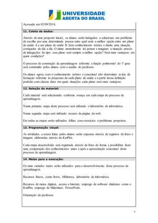 4
Acessado em 02/09/2014.
11. Coleta de dados:
Através de uma proposta inicial, os alunos serão instigados a solucionar um problema
de escolha por uma determinada pessoa entre qual seria a melhor opção entre um plano
de saúde A e um plano de saúde B. Sem conhecimento teórico e diante uma situação
corriqueira do dia a dia. O aluno naturalmente irá pensar e imaginar a situação através
de indagações do tipo: esse plano será sempre a melhor opção? Será mais vantajoso em
quais condições?
O processo de construção de aprendizagem referente a função polinomial do 1º grau
será construído pelos alunos com o auxilio do professor.
Os alunos agora, com o conhecimento teórico e conceitual irão determinar as leis de
formação referente às propostas de cada plano de saúde e à partir dessa definição
poderão com clareza dizer em quais situações cada plano será mais vantajoso.
12. Seleção do material:
Cada material será selecionado conforme avanço em cada etapa do processo de
aprendizagem.
Numa primeira etapa deste processo será utilizado o laboratório de informática.
Numa segunda etapa será utilizado recurso da página da web.
Em todas as etapas serão utilizados folhas com exercícios e problemas propostos.
13. Programação visual:
As atividades a serem feitas pelos alunos serão expostas através de registros de fotos e
imagens elaboradas através do KmPlot.
Cada etapa desenvolvida será registrada através de fotos de forma a possibilitar fazer
uma comparação dos conhecimentos antes e após a apresentação conceitual deste
processo de aprendizagem.
14. Meios para a execução:
Os mais variados meios serão utilizados para o desenvolvimento deste processo de
aprendizagem.
Recursos físicos, como livros, biblioteca, laboratório de informática.
Recursos de meios digitais, acesso a Internet, emprego de software dinâmico como o
KmPlot, emprego de Slideshare, PowerPoint.
Orientação do professor.
 