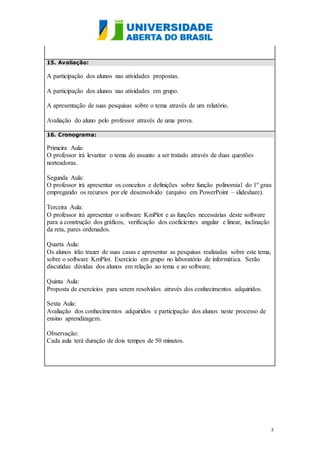 5
15. Avaliação:
A participação dos alunos nas atividades propostas.
A participação dos alunos nas atividades em grupo.
A apresentação de suas pesquisas sobre o tema através de um relatório.
Avaliação do aluno pelo professor através de uma prova.
16. Cronograma:
Primeira Aula:
O professor irá levantar o tema do assunto a ser tratado através de duas questões
norteadoras.
Segunda Aula:
O professor irá apresentar os conceitos e definições sobre função polinomial do 1º grau
empregando os recursos por ele desenvolvido (arquivo em PowerPoint – slideshare).
Terceira Aula:
O professor irá apresentar o software KmPlot e as funções necessárias deste software
para a construção dos gráficos, verificação dos coeficientes angular e linear, inclinação
da reta, pares ordenados.
Quarta Aula:
Os alunos irão trazer de suas casas e apresentar as pesquisas realizadas sobre este tema,
sobre o software KmPlot. Exercício em grupo no laboratório de informática. Serão
discutidas dúvidas dos alunos em relação ao tema e ao software.
Quinta Aula:
Proposta de exercícios para serem resolvidos através dos conhecimentos adquiridos.
Sexta Aula:
Avaliação dos conhecimentos adquiridos e participação dos alunos neste processo de
ensino aprendizagem.
Observação:
Cada aula terá duração de dois tempos de 50 minutos.
 
