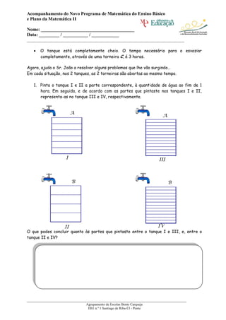 Acompanhamento do Novo Programa de Matemática do Ensino Básico
e Plano da Matemática II

Nome: _________________________________________
Data: _________ / ___________ / ____________
_____________________________________________________________________

      O tanque está completamente cheio. O tempo necessário para o esvaziar
      completamente, através de uma torneira C, é 3 horas.

Agora, ajuda o Sr. João a resolver alguns problemas que lhe vão surgindo…
Em cada situação, nos 2 tanques, as 2 torneiras são abertas ao mesmo tempo.

   1. Pinta o tanque I e II a parte correspondente, à quantidade de água ao fim de 1
      hora. Em seguida, e de acordo com as partes que pintaste nos tanques I e II,
      representa-as no tanque III e IV, respectivamente.


                       A
                                                                       A




                   I                                                  III



                       B                                                    B




                  II                                                  IV
O que podes concluir quanto às partes que pintaste entre o tanque I e III, e, entre o
tanque II e IV?




______________________________________________________________________
                             Agrupamento de Escolas Bento Carqueja
                              EB1 n.º 1 Santiago de Riba-Úl - Ponte
 