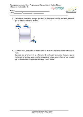Acompanhamento do Novo Programa de Matemática do Ensino Básico
e Plano da Matemática II

Nome: _________________________________________
Data: _________ / ___________ / ____________
_____________________________________________________________________

   4. Descobre a quantidade de água que está no tanque ao final de uma hora, sabendo
      que as 3 torneiras estão abertas.



                         B
         A




                                C




   5. O senhor João abre todos os dias a torneira A às 14 horas para encher o tanque da
      rega.
      Supondo que a torneira A e a torneira C pertencem ao mesmo tanque e que a
      torneira C só acciona após meia hora depois do tanque estar cheio, a que horas é
      que está esvaziado o tanque que vai regar toda a horta?




______________________________________________________________________
                             Agrupamento de Escolas Bento Carqueja
                              EB1 n.º 1 Santiago de Riba-Úl - Ponte
 