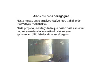 Ambiente nada pedagógico Nesta mesa , entre arquivos realizo meu trabalho de Intervenção Pedagógica. Nada propício, mas faço tudo que posso para contribuir no processo de alfabetização do alunos que apresentam dificuldades de aprendizagem. 