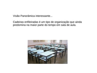 Visão Panorâmica interessante...  Cadeiras enfileiradas é um tipo de organização que ainda predomina na maior parte do tempo em sala de aula. 