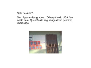 Sala de Aula? Sim. Apesar das grades... O berçário do UCA fica nesta sala. Questão de segurança deixa péssima impressão. 