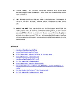 8. Ping da morte: é um comando usado pelo protocolo icmp. Porém esse
comando ping foi criado para testar a rede. Entretanto hackers começaram a
usa-lo para o mal.
9. Placa de rede: constitui o interface entre o computador e o cabo da rede. A
função de uma placa de rede é preparar, enviar e controlar os dados para a
rede.
10.Servidor de Web: pode ser um programa de computador responsável por
aceitar pedidos HTTP de clientes, geralmente os navegadores, e servi-los com
respostas HTTP, incluindo opcionalmente dados, que geralmente são páginas
web, tais como documentos HTML com objetos embutidos (imagens, etc.) ou
um computador que executa um programa que provê a funcionalidade descrita
anteriormente.
Webgrafia:
http://en.wikipedia.org/wiki/Ping
https://pt.wikipedia.org/wiki/Proxy
https://pt.wikipedia.org/wiki/Rede_de_%C3%A1rea_local
https://pt.wikipedia.org/wiki/Router
http://pt.wikipedia.org/wiki/Firewall
http://pt.wikipedia.org/wiki/Browser
https://pt.wikipedia.org/wiki/Switch_(redes)
http://juancarloscunha.wordpress.com/2009/05/16/explicacao-do-ping-da-
morte/
http://pt.kioskea.net/contents/371-a-placa-de-rede
http://pt.wikipedia.org/wiki/Servidor_web
 