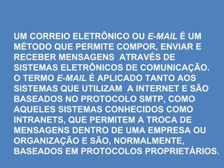 UM CORREIO ELETRÔNICO OU E-MAIL É UM
MÉTODO QUE PERMITE COMPOR, ENVIAR E
RECEBER MENSAGENS ATRAVÉS DE
SISTEMAS ELETRÔNICOS DE COMUNICAÇÃO.
O TERMO E-MAIL É APLICADO TANTO AOS
SISTEMAS QUE UTILIZAM A INTERNET E SÃO
BASEADOS NO PROTOCOLO SMTP, COMO
AQUELES SISTEMAS CONHECIDOS COMO
INTRANETS, QUE PERMITEM A TROCA DE
MENSAGENS DENTRO DE UMA EMPRESA OU
ORGANIZAÇÃO E SÃO, NORMALMENTE,
BASEADOS EM PROTOCOLOS PROPRIETÁRIOS.
 