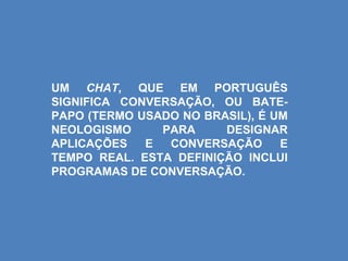 UM CHAT, QUE EM PORTUGUÊS
SIGNIFICA CONVERSAÇÃO, OU BATE-
PAPO (TERMO USADO NO BRASIL), É UM
NEOLOGISMO     PARA     DESIGNAR
APLICAÇÕES   E  CONVERSAÇÃO      E
TEMPO REAL. ESTA DEFINIÇÃO INCLUI
PROGRAMAS DE CONVERSAÇÃO.
 