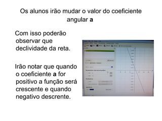 Os alunos irão mudar o valor do coeficiente 
angular a 
Com isso poderão 
observar que 
declividade da reta. 
Irão notar que quando 
o coeficiente a for 
positivo a função será 
crescente e quando 
negativo descrente. 
 