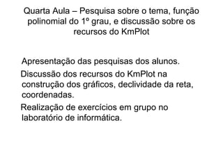 Quarta Aula – Pesquisa sobre o tema, função 
polinomial do 1º grau, e discussão sobre os 
recursos do KmPlot 
Apresentação das pesquisas dos alunos. 
Discussão dos recursos do KmPlot na 
construção dos gráficos, declividade da reta, 
coordenadas. 
Realização de exercícios em grupo no 
laboratório de informática. 
 