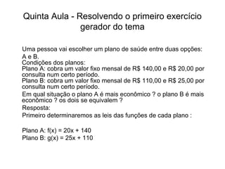 Quinta Aula - Resolvendo o primeiro exercício 
gerador do tema 
Uma pessoa vai escolher um plano de saúde entre duas opções: 
A e B. 
Condições dos planos: 
Plano A: cobra um valor fixo mensal de R$ 140,00 e R$ 20,00 por 
consulta num certo período. 
Plano B: cobra um valor fixo mensal de R$ 110,00 e R$ 25,00 por 
consulta num certo período. 
Em qual situação o plano A é mais econômico ? o plano B é mais 
econômico ? os dois se equivalem ? 
Resposta: 
Primeiro determinaremos as leis das funções de cada plano : 
Plano A: f(x) = 20x + 140 
Plano B: g(x) = 25x + 110 
 
