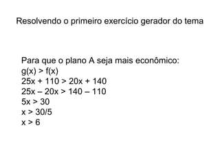 Resolvendo o primeiro exercício gerador do tema 
Para que o plano A seja mais econômico: 
g(x) > f(x) 
25x + 110 > 20x + 140 
25x – 20x > 140 – 110 
5x > 30 
x > 30/5 
x > 6 
 
