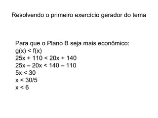 Resolvendo o primeiro exercício gerador do tema 
Para que o Plano B seja mais econômico: 
g(x) < f(x) 
25x + 110 < 20x + 140 
25x – 20x < 140 – 110 
5x < 30 
x < 30/5 
x < 6 
 