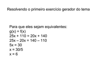 Resolvendo o primeiro exercício gerador do tema 
Para que eles sejam equivalentes: 
g(x) = f(x) 
25x + 110 = 20x + 140 
25x – 20x = 140 – 110 
5x = 30 
x = 30/5 
x = 6 
 