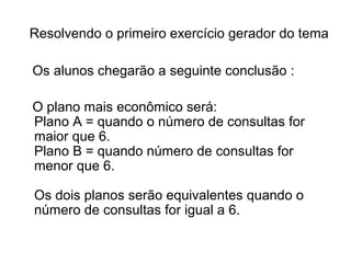 Resolvendo o primeiro exercício gerador do tema 
Os alunos chegarão a seguinte conclusão : 
O plano mais econômico será: 
Plano A = quando o número de consultas for 
maior que 6. 
Plano B = quando número de consultas for 
menor que 6. 
Os dois planos serão equivalentes quando o 
número de consultas for igual a 6. 
 