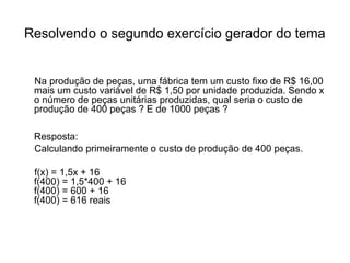 Resolvendo o segundo exercício gerador do tema 
Na produção de peças, uma fábrica tem um custo fixo de R$ 16,00 
mais um custo variável de R$ 1,50 por unidade produzida. Sendo x 
o número de peças unitárias produzidas, qual seria o custo de 
produção de 400 peças ? E de 1000 peças ? 
Resposta: 
Calculando primeiramente o custo de produção de 400 peças. 
f(x) = 1,5x + 16 
f(400) = 1,5*400 + 16 
f(400) = 600 + 16 
f(400) = 616 reais 
 