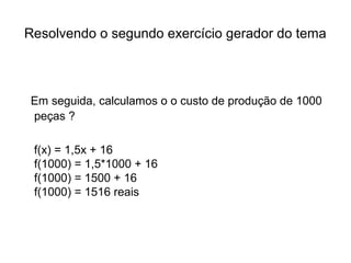 Resolvendo o segundo exercício gerador do tema 
Em seguida, calculamos o o custo de produção de 1000 
peças ? 
f(x) = 1,5x + 16 
f(1000) = 1,5*1000 + 16 
f(1000) = 1500 + 16 
f(1000) = 1516 reais 
 