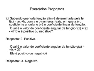 Exercícios Propostos 
1.1 Sabendo que toda função afim é determinada pela lei 
f(x) = ax +b, com a e b números reais, em que a é o 
coeficiente angular e b é o coeficiente linear da função. 
Qual é o valor do coeficiente angular da função f(x) = 2x 
- 4? Ele é positivo ou negativo? 
Resposta: 2. Positivo. 
Qual é o valor do coeficiente angular da função g(x) = 
-4x + 3? 
Ele é positivo ou negativo? 
Resposta: -4. Negativo. 
 