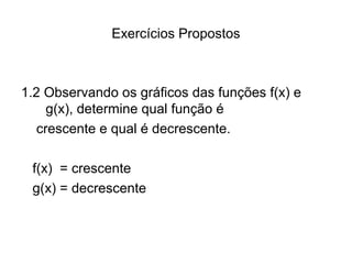 Exercícios Propostos 
1.2 Observando os gráficos das funções f(x) e 
g(x), determine qual função é 
crescente e qual é decrescente. 
f(x) = crescente 
g(x) = decrescente 
 