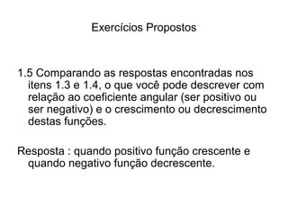 Exercícios Propostos 
1.5 Comparando as respostas encontradas nos 
itens 1.3 e 1.4, o que você pode descrever com 
relação ao coeficiente angular (ser positivo ou 
ser negativo) e o crescimento ou decrescimento 
destas funções. 
Resposta : quando positivo função crescente e 
quando negativo função decrescente. 
 