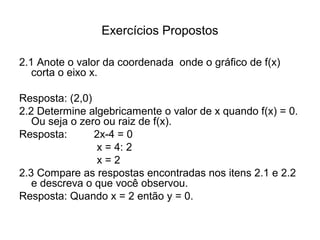 Exercícios Propostos 
2.1 Anote o valor da coordenada onde o gráfico de f(x) 
corta o eixo x. 
Resposta: (2,0) 
2.2 Determine algebricamente o valor de x quando f(x) = 0. 
Ou seja o zero ou raiz de f(x). 
Resposta: 2x-4 = 0 
x = 4: 2 
x = 2 
2.3 Compare as respostas encontradas nos itens 2.1 e 2.2 
e descreva o que você observou. 
Resposta: Quando x = 2 então y = 0. 
 