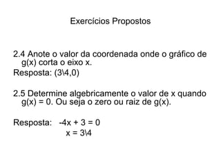 Exercícios Propostos 
2.4 Anote o valor da coordenada onde o gráfico de 
g(x) corta o eixo x. 
Resposta: (34,0) 
2.5 Determine algebricamente o valor de x quando 
g(x) = 0. Ou seja o zero ou raiz de g(x). 
Resposta: -4x + 3 = 0 
x = 34 
 