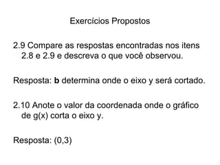 Exercícios Propostos 
2.9 Compare as respostas encontradas nos itens 
2.8 e 2.9 e descreva o que você observou. 
Resposta: b determina onde o eixo y será cortado. 
2.10 Anote o valor da coordenada onde o gráfico 
de g(x) corta o eixo y. 
Resposta: (0,3) 
 