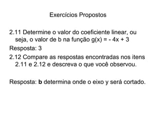 Exercícios Propostos 
2.11 Determine o valor do coeficiente linear, ou 
seja, o valor de b na função g(x) = - 4x + 3 
Resposta: 3 
2.12 Compare as respostas encontradas nos itens 
2.11 e 2.12 e descreva o que você observou. 
Resposta: b determina onde o eixo y será cortado. 
 