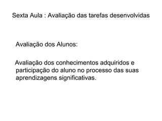 Sexta Aula : Avaliação das tarefas desenvolvidas 
Avaliação dos Alunos: 
Avaliação dos conhecimentos adquiridos e 
participação do aluno no processo das suas 
aprendizagens significativas. 
 
