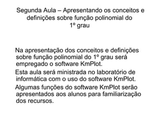 Segunda Aula – Apresentando os conceitos e 
definições sobre função polinomial do 
1º grau 
Na apresentação dos conceitos e definições 
sobre função polinomial do 1º grau será 
empregado o software KmPlot. 
Esta aula será ministrada no laboratório de 
informática com o uso do software KmPlot. 
Algumas funções do software KmPlot serão 
apresentados aos alunos para familiarização 
dos recursos. 
 