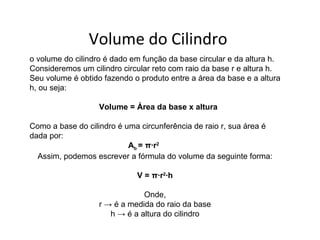 Volume do Cilindro
o volume do cilindro é dado em função da base circular e da altura h.
Consideremos um cilindro circular reto com raio da base r e altura h.
Seu volume é obtido fazendo o produto entre a área da base e a altura
h, ou seja:

                   Volume = Área da base x altura

Como a base do cilindro é uma circunferência de raio r, sua área é
dada por:
                           Ab = π∙r2
  Assim, podemos escrever a fórmula do volume da seguinte forma:

                             V = π∙r2∙h

                               Onde,
                   r → é a medida do raio da base
                      h → é a altura do cilindro
 