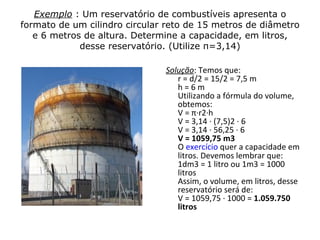 Exemplo : Um reservatório de combustíveis apresenta o
formato de um cilindro circular reto de 15 metros de diâmetro
   e 6 metros de altura. Determine a capacidade, em litros,
             desse reservatório. (Utilize π=3,14)

                               Solução: Temos que:
                                  r = d/2 = 15/2 = 7,5 m
                                  h=6m
                                  Utilizando a fórmula do volume,
                                  obtemos:
                                  V = π∙r2∙h
                                  V = 3,14 ∙ (7,5)2 ∙ 6
                                  V = 3,14 ∙ 56,25 ∙ 6
                                  V = 1059,75 m3
                                  O exercício quer a capacidade em
                                  litros. Devemos lembrar que:
                                  1dm3 = 1 litro ou 1m3 = 1000
                                  litros
                                  Assim, o volume, em litros, desse
                                  reservatório será de:
                                  V = 1059,75 ∙ 1000 = 1.059.750
                                  litros
 