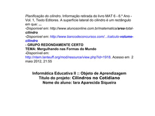 Planificação do cilindro. Informação retirada do livro MAT 6 - 6.º Ano -
Vol. 1, Texto Editores. A superfície lateral do cilindro é um rectângulo
em que: ...
-Disponivel em: http://www.alunosonline.com.br/matematica/area-total-
cilindro
-Disponivel em: http://www.bancodeconcursos.com/.../calculo-volume-
cilindro
- GRUPO REDONDAMENTE CERTO
TEMA: Mergulhando nas Formas do Mundo
-Disponível em:
http://ntem.lanteuff.org/mod/resource/view.php?id=1918. Acesso em 2
maio 2012, 21:55


    Informática Educativa II :: Objeto de Aprendizagem
        Título do projeto: Cilindros no Cotidiano
          Nome do aluno: Iara Aparecida Siqueira
 