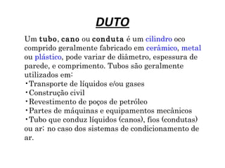 DUTO
Um tubo, cano ou conduta é um cilindro oco
comprido geralmente fabricado em cerâmico, metal
ou plástico, pode variar de diâmetro, espessura de
parede, e comprimento. Tubos são geralmente
utilizados em:
•Transporte de líquidos e/ou gases
•Construção civil
•Revestimento de poços de petróleo
•Partes de máquinas e equipamentos mecânicos
•Tubo que conduz líquidos (canos), fios (condutas)
ou ar; no caso dos sistemas de condicionamento de
ar.
 