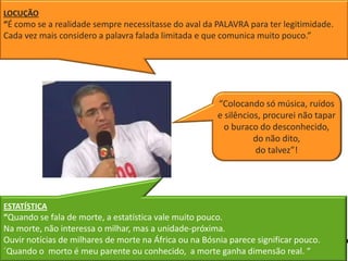 LOCUÇÃO
“É como se a realidade sempre necessitasse do aval da PALAVRA para ter legitimidade.
Cada vez mais considero a palavra falada limitada e que comunica muito pouco.”




                                                        “Colocando só música, ruídos
                                                        e silêncios, procurei não tapar
                                                          o buraco do desconhecido,
                                                                  do não dito,
                                                                  do talvez”!




ESTATÍSTICA
“Quando se fala de morte, a estatística vale muito pouco.
Na morte, não interessa o milhar, mas a unidade-próxima.
Ouvir notícias de milhares de morte na África ou na Bósnia parece significar pouco.
´Quando o morto é meu parente ou conhecido, a morte ganha dimensão real. “
  11
 