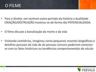 O FILME

• Para o diretor, em nenhum outro período da história a dualidade
  CRIAÇÃO/DESTRUIÇÃO mostrou-se de forma tão POTENCIALIZADA.

• O filme discute a banalização da morte e da vida

• Visitando cemitérios, imaginou como pequenos recortes biográficos e
  detalhes pessoais da vida de de pessoas comuns poderiam conectar-
  se com os fatos históricos ou tendências comportamentais do século




  6
 