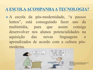 A ESCOLAACOMPANHAA TECNOLOGIA?
 A escola da pós-modernidade, “a passos
lentos”, está conseguindo fazer uso da
multimídia, para que assim consiga
desenvolver nos alunos potencialidades na
aquisição das novas linguagens e
aprendizados de acordo com a cultura pós-
moderna.
Disponível:
http://educarcomnovastecnologias.blogspot.com.
br/2013/06/o-mau-uso-da-tecnologia-na-
educacao.html
 