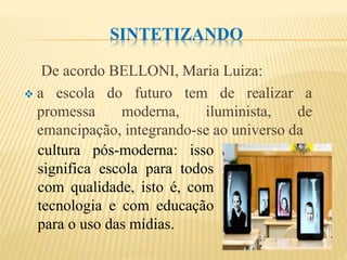 SINTETIZANDO
De acordo BELLONI, Maria Luiza:
 a escola do futuro tem de realizar a
promessa moderna, iluminista, de
emancipação, integrando-se ao universo da
cultura pós-moderna: isso
significa escola para todos
com qualidade, isto é, com
tecnologia e com educação
para o uso das mídias.
 