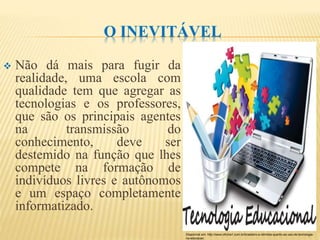 O INEVITÁVEL
 Não dá mais para fugir da
realidade, uma escola com
qualidade tem que agregar as
tecnologias e os professores,
que são os principais agentes
na transmissão do
conhecimento, deve ser
destemido na função que lhes
compete na formação de
indivíduos livres e autônomos
e um espaço completamente
informatizado.
Disponível em: http://www.oficina1.com.br/brasileiro-e-otimista-quanto-ao-uso-de-tecnologia-
na-educacao
 