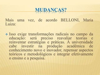 MUDANÇAS?
Mais uma vez, de acordo BELLONI, Maria
Luiza:
 Isso exige transformações radicais no campo da
educação: será preciso reavaliar teorias e
reinventar estratégias e práticas. À universidade
cabe investir na produção acadêmica de
conhecimento novo e inovador, repensar aspectos
teóricos e metodológicos e integrar efetivamente
o ensino e a pesquisa.
 